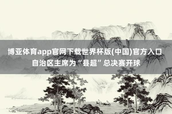 博亚体育app官网下载世界杯版(中国)官方入口 自治区主席为“县超”总决赛开球