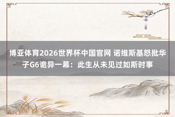 博亚体育2026世界杯中国官网 诺维斯基怒批华子G6诡异一幕：此生从未见过如斯时事