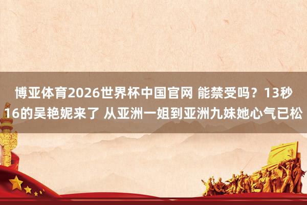博亚体育2026世界杯中国官网 能禁受吗？13秒16的吴艳妮来了 从亚洲一姐到亚洲九妹她心气已松