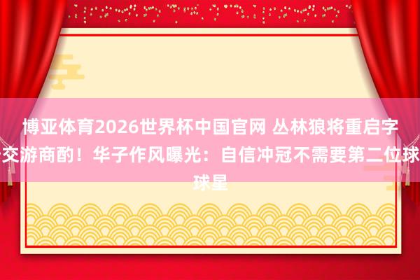 博亚体育2026世界杯中国官网 丛林狼将重启字母交游商酌！华子作风曝光：自信冲冠不需要第二位球星