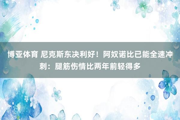 博亚体育 尼克斯东决利好！阿奴诺比已能全速冲刺：腿筋伤情比两年前轻得多