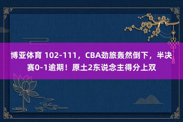 博亚体育 102-111，CBA劲旅轰然倒下，半决赛0-1逾期！原土2东说念主得分上双