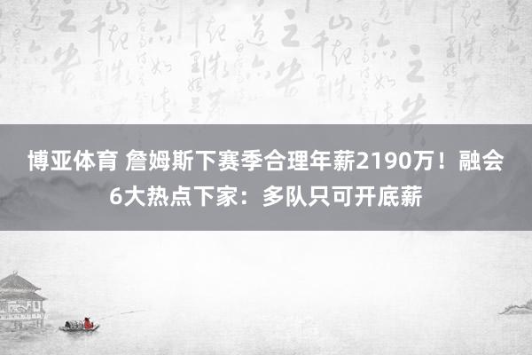 博亚体育 詹姆斯下赛季合理年薪2190万！融会6大热点下家：多队只可开底薪