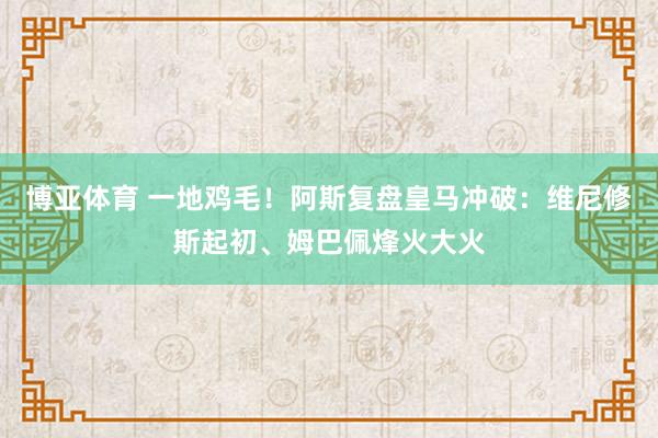 博亚体育 一地鸡毛！阿斯复盘皇马冲破：维尼修斯起初、姆巴佩烽火大火