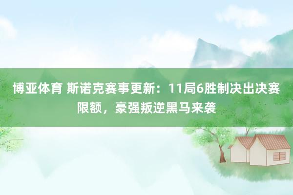 博亚体育 斯诺克赛事更新：11局6胜制决出决赛限额，豪强叛逆黑马来袭