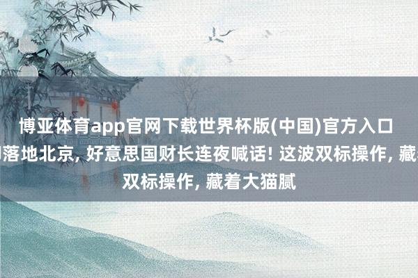 博亚体育app官网下载世界杯版(中国)官方入口 普京前脚落地北京， 好意思国财长连夜喊话! 这波双标操作， 藏着大猫腻