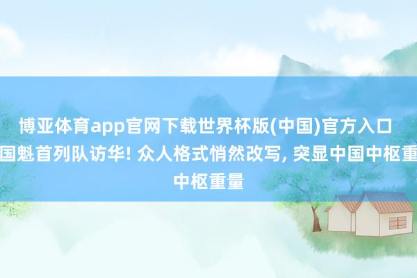 博亚体育app官网下载世界杯版(中国)官方入口 多国魁首列队访华! 众人格式悄然改写， 突显中国中枢重量
