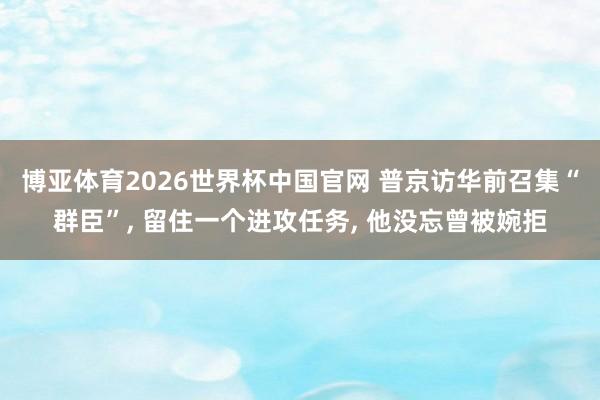 博亚体育2026世界杯中国官网 普京访华前召集“群臣”， 留住一个进攻任务， 他没忘曾被婉拒