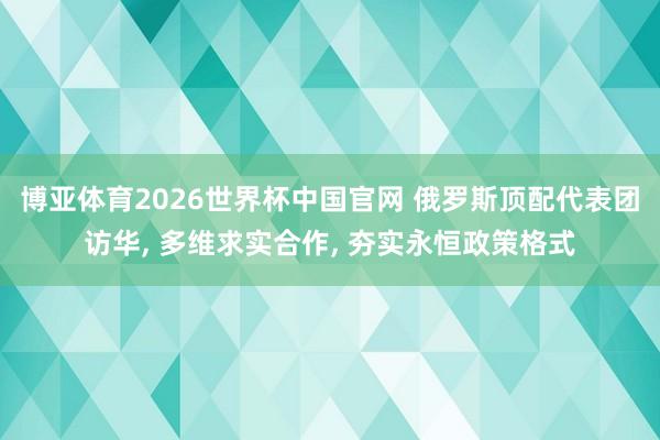 博亚体育2026世界杯中国官网 俄罗斯顶配代表团访华， 多维求实合作， 夯实永恒政策格式