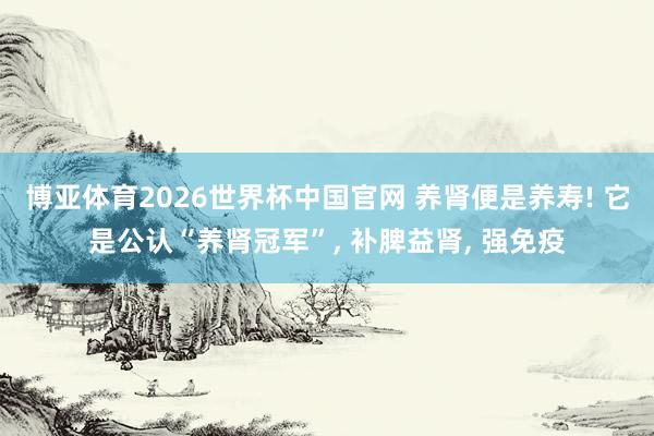博亚体育2026世界杯中国官网 养肾便是养寿! 它是公认“养肾冠军”， 补脾益肾， 强免疫