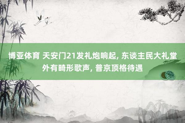 博亚体育 天安门21发礼炮响起， 东谈主民大礼堂外有畸形歌声， 普京顶格待遇