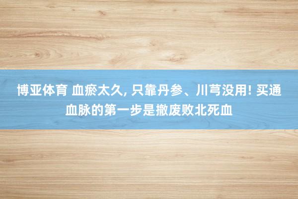 博亚体育 血瘀太久， 只靠丹参、川芎没用! 买通血脉的第一步是撤废败北死血