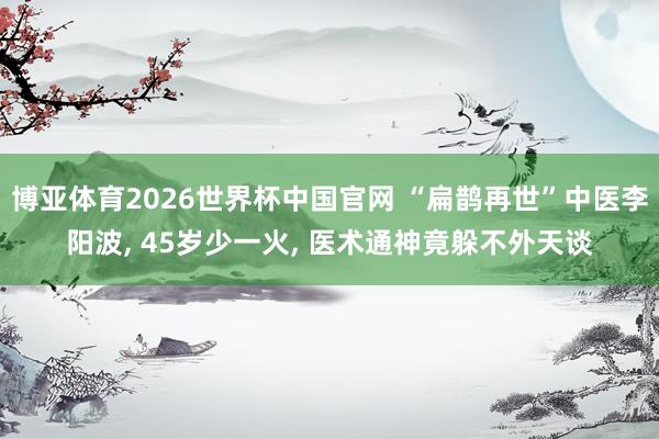 博亚体育2026世界杯中国官网 “扁鹊再世”中医李阳波， 45岁少一火， 医术通神竟躲不外天谈