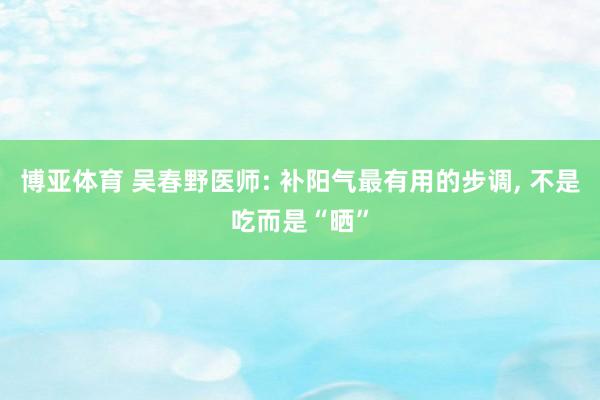 博亚体育 吴春野医师: 补阳气最有用的步调， 不是吃而是“晒”