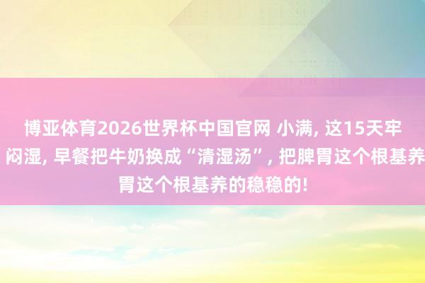 博亚体育2026世界杯中国官网 小满， 这15天牢记“躲躲”闷湿， 早餐把牛奶换成“清湿汤”， 把脾胃这个根基养的稳稳的!