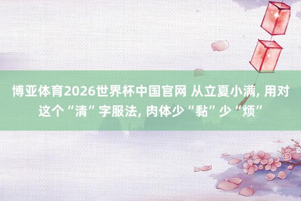 博亚体育2026世界杯中国官网 从立夏小满， 用对这个“清”字服法， 肉体少“黏”少“烦”