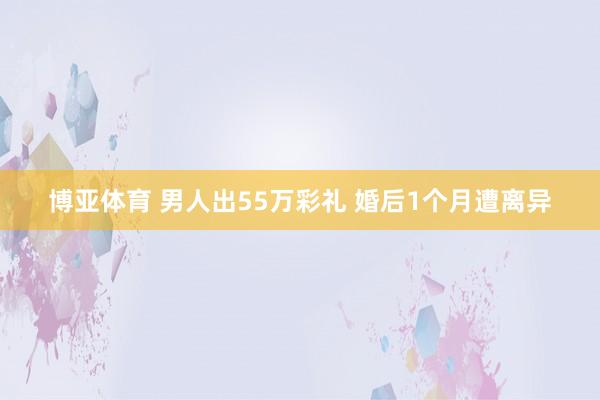 博亚体育 男人出55万彩礼 婚后1个月遭离异
