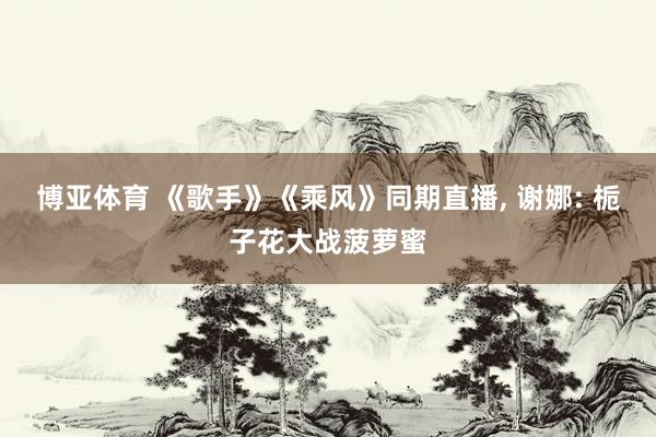 博亚体育 《歌手》《乘风》同期直播， 谢娜: 栀子花大战菠萝蜜