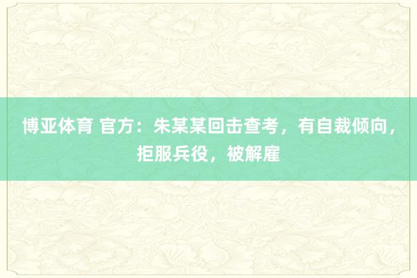 博亚体育 官方：朱某某回击查考，有自裁倾向，拒服兵役，被解雇