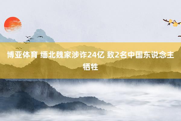 博亚体育 缅北魏家涉诈24亿 致2名中国东说念主牺牲