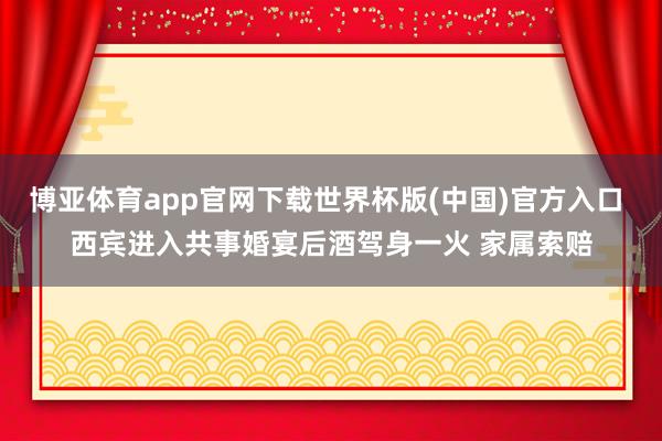 博亚体育app官网下载世界杯版(中国)官方入口 西宾进入共事婚宴后酒驾身一火 家属索赔