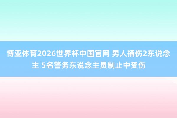 博亚体育2026世界杯中国官网 男人捅伤2东说念主 5名警务东说念主员制止中受伤