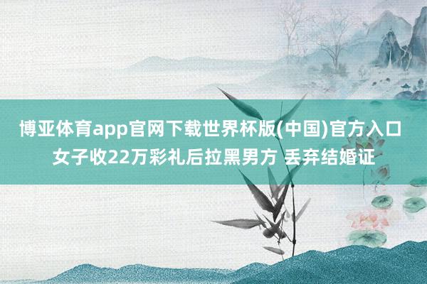 博亚体育app官网下载世界杯版(中国)官方入口 女子收22万彩礼后拉黑男方 丢弃结婚证