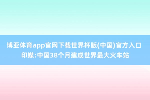 博亚体育app官网下载世界杯版(中国)官方入口 印媒:中国38个月建成世界最大火车站