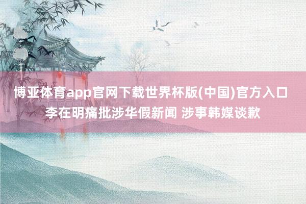 博亚体育app官网下载世界杯版(中国)官方入口 李在明痛批涉华假新闻 涉事韩媒谈歉