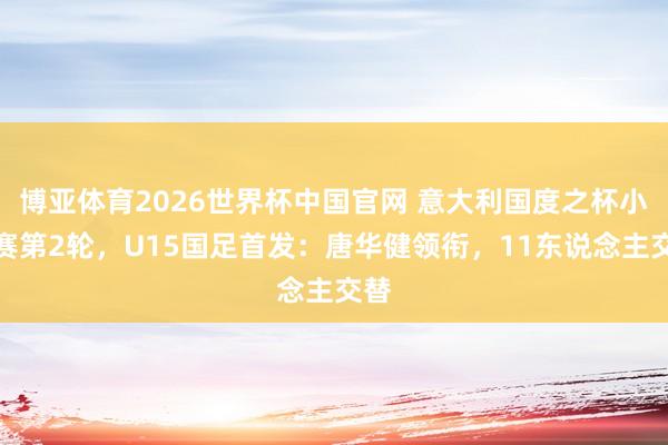 博亚体育2026世界杯中国官网 意大利国度之杯小组赛第2轮，U15国足首发：唐华健领衔，11东说念主交替