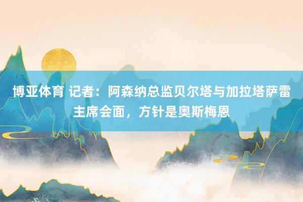 博亚体育 记者：阿森纳总监贝尔塔与加拉塔萨雷主席会面，方针是奥斯梅恩