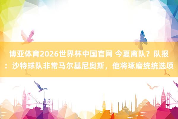 博亚体育2026世界杯中国官网 今夏离队？队报：沙特球队非常马尔基尼奥斯，他将琢磨统统选项