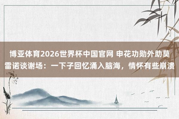 博亚体育2026世界杯中国官网 申花功勋外助莫雷诺谈谢场：一下子回忆涌入脑海，情怀有些崩溃