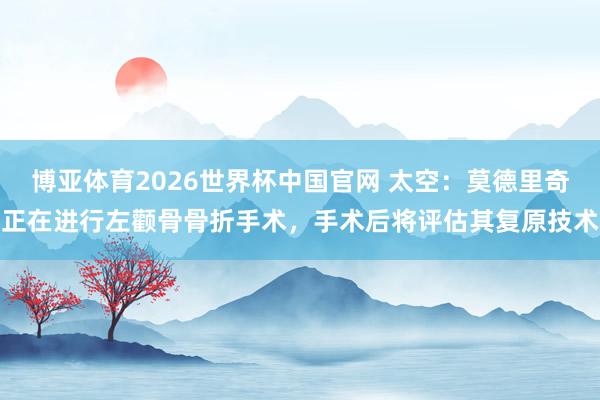 博亚体育2026世界杯中国官网 太空：莫德里奇正在进行左颧骨骨折手术，手术后将评估其复原技术