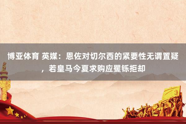 博亚体育 英媒：恩佐对切尔西的紧要性无谓置疑，若皇马今夏求购应矍铄拒却