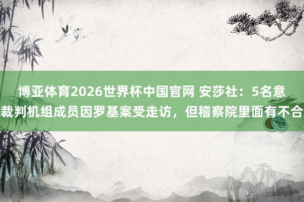 博亚体育2026世界杯中国官网 安莎社：5名意裁判机组成员因罗基案受走访，但稽察院里面有不合