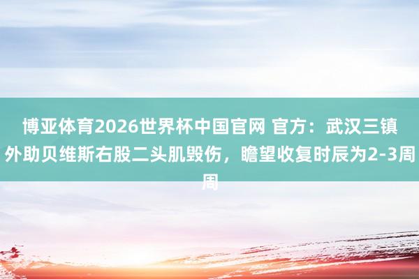 博亚体育2026世界杯中国官网 官方：武汉三镇外助贝维斯右股二头肌毁伤，瞻望收复时辰为2-3周