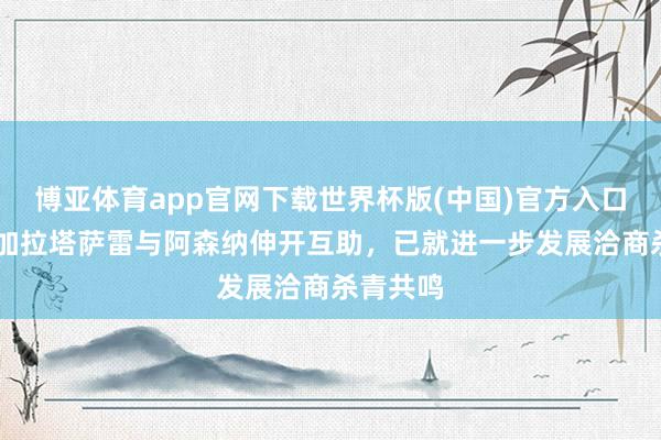 博亚体育app官网下载世界杯版(中国)官方入口 记者：加拉塔萨雷与阿森纳伸开互助，已就进一步发展洽商杀青共鸣