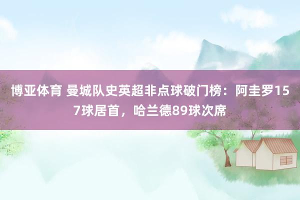 博亚体育 曼城队史英超非点球破门榜：阿圭罗157球居首，哈兰德89球次席