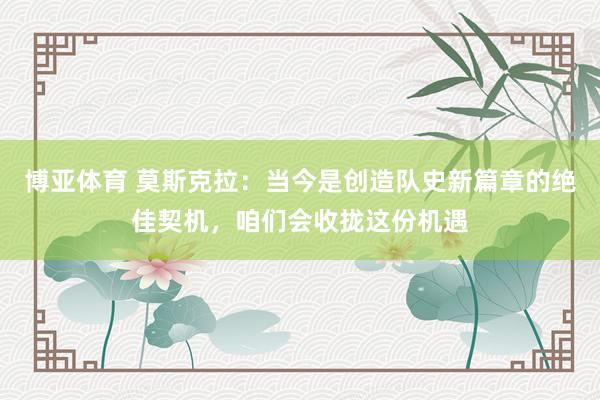 博亚体育 莫斯克拉：当今是创造队史新篇章的绝佳契机，咱们会收拢这份机遇