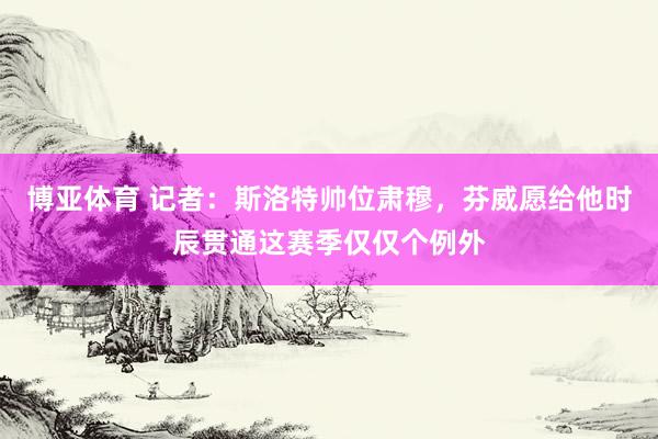 博亚体育 记者：斯洛特帅位肃穆，芬威愿给他时辰贯通这赛季仅仅个例外
