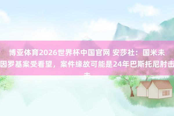 博亚体育2026世界杯中国官网 安莎社：国米未因罗基案受看望，案件缘故可能是24年巴斯托尼肘击