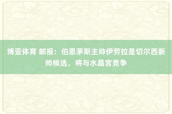 博亚体育 邮报：伯恩茅斯主帅伊劳拉是切尔西新帅候选，将与水晶宫竞争