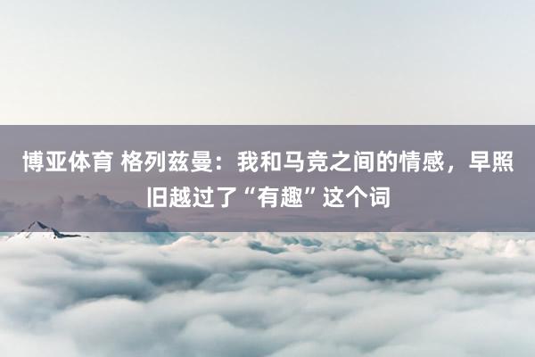 博亚体育 格列兹曼：我和马竞之间的情感，早照旧越过了“有趣”这个词