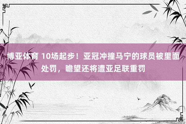 博亚体育 10场起步！亚冠冲撞马宁的球员被里面处罚，瞻望还将遭亚足联重罚