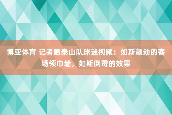 博亚体育 记者晒泰山队球迷视频：如斯颤动的客场领巾墙，如斯倒霉的效果