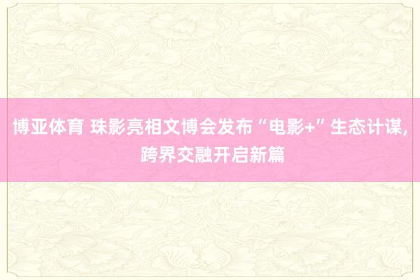 博亚体育 珠影亮相文博会发布“电影+”生态计谋， 跨界交融开启新篇