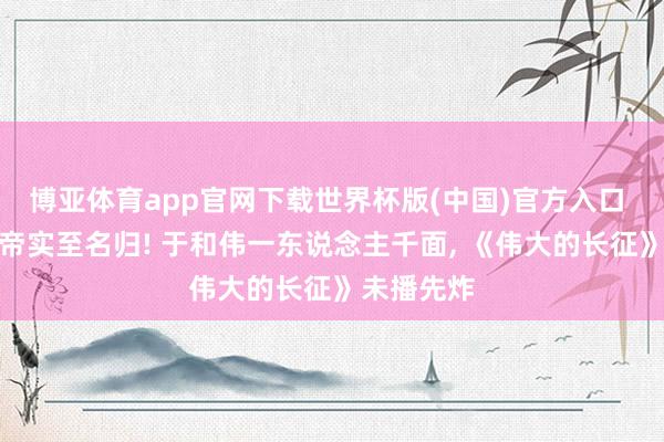 博亚体育app官网下载世界杯版(中国)官方入口 天坛奖影帝实至名归! 于和伟一东说念主千面， 《伟大的长征》未播先炸