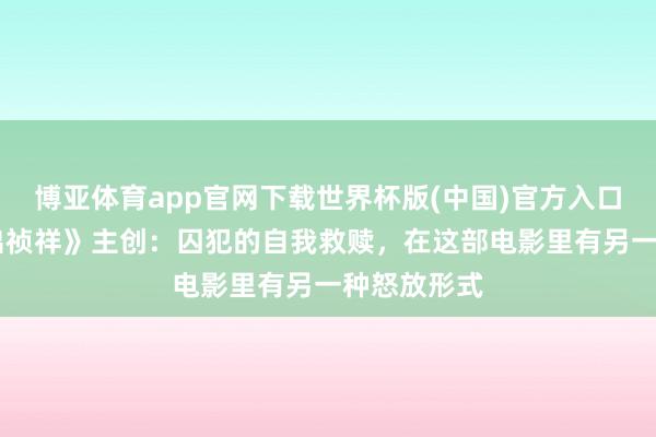 博亚体育app官网下载世界杯版(中国)官方入口 对话《进出祯祥》主创：囚犯的自我救赎，在这部电影里有另一种怒放形式