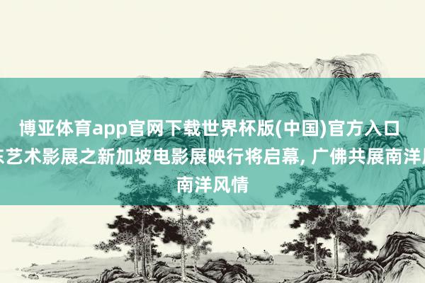 博亚体育app官网下载世界杯版(中国)官方入口 广东艺术影展之新加坡电影展映行将启幕， 广佛共展南洋风情